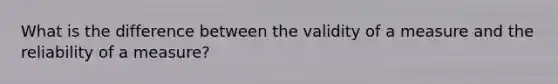 What is the difference between the validity of a measure and the reliability of a measure?