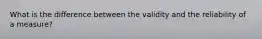 What is the difference between the validity and the reliability of a measure?