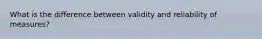 What is the difference between validity and reliability of measures?