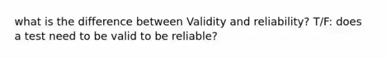 what is the difference between Validity and reliability? T/F: does a test need to be valid to be reliable?