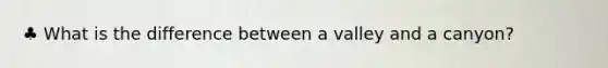 ♣ What is the difference between a valley and a canyon?