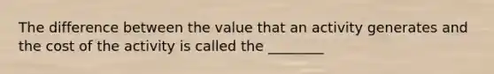 The difference between the value that an activity generates and the cost of the activity is called the ________