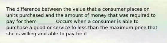 The difference between the value that a consumer places on units purchased and the amount of money that was required to pay for them _______ Occurs when a consumer is able to purchase a good or service fo less than the maximum price that she is willing and able to pay for it