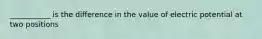 ___________ is the difference in the value of electric potential at two positions