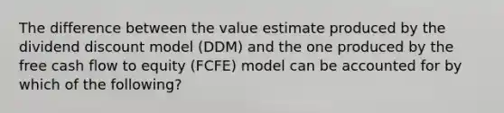 The difference between the value estimate produced by the dividend discount model (DDM) and the one produced by the free cash flow to equity (FCFE) model can be accounted for by which of the following?