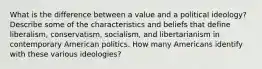 What is the difference between a value and a political ideology? Describe some of the characteristics and beliefs that define liberalism, conservatism, socialism, and libertarianism in contemporary American politics. How many Americans identify with these various ideologies?