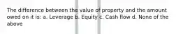 The difference between the value of property and the amount owed on it is: a. Leverage b. Equity c. Cash flow d. None of the above