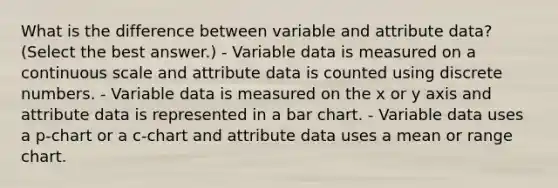 What is the difference between variable and attribute data? (Select the best answer.) - Variable data is measured on a continuous scale and attribute data is counted using discrete numbers. - Variable data is measured on the x or y axis and attribute data is represented in a bar chart. - Variable data uses a p-chart or a c-chart and attribute data uses a mean or range chart.