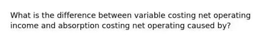 What is the difference between variable costing net operating income and absorption costing net operating caused by?