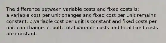 The difference between variable costs and fixed costs is: a.variable cost per unit changes and fixed cost per unit remains constant. b.variable cost per unit is constant and fixed costs per unit can change. c. both total variable costs and total fixed costs are constant.