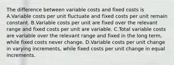 The difference between variable costs and fixed costs is A.Variable costs per unit fluctuate and fixed costs per unit remain constant. B.Variable costs per unit are fixed over the relevant range and fixed costs per unit are variable. C.Total variable costs are variable over the relevant range and fixed in the long term, while fixed costs never change. D.Variable costs per unit change in varying increments, while fixed costs per unit change in equal increments.