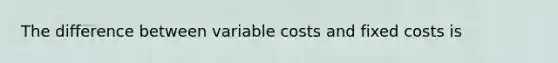 The difference between variable costs and fixed costs is