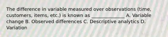 The difference in variable measured over observations (time, customers, items, etc.) is known as ______________ A. Variable change B. Observed differences C. Descriptive analytics D. Variation