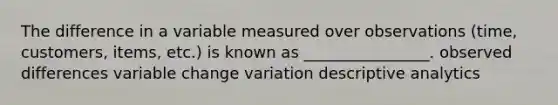 The difference in a variable measured over observations (time, customers, items, etc.) is known as ________________. observed differences variable change variation descriptive analytics