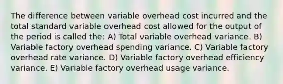 The difference between variable overhead cost incurred and the total standard variable overhead cost allowed for the output of the period is called the: A) Total variable overhead variance. B) Variable factory overhead spending variance. C) Variable factory overhead rate variance. D) Variable factory overhead efficiency variance. E) Variable factory overhead usage variance.