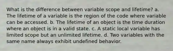 What is the difference between variable scope and lifetime? a. The lifetime of a variable is the region of the code where variable can be accessed. b. The lifetime of an object is the time duration where an object is in a valid state. c. A static local variable has limited scope but an unlimited lifetime. d. Two variables with the same name always exhibit undefined behavior.