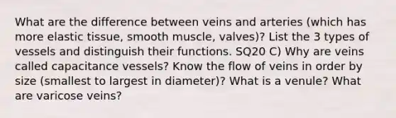 What are the difference between veins and arteries (which has more elastic tissue, smooth muscle, valves)? List the 3 types of vessels and distinguish their functions. SQ20 C) Why are veins called capacitance vessels? Know the flow of veins in order by size (smallest to largest in diameter)? What is a venule? What are varicose veins?