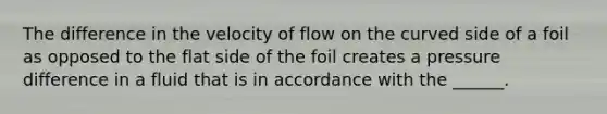 The difference in the velocity of flow on the curved side of a foil as opposed to the flat side of the foil creates a pressure difference in a fluid that is in accordance with the ______.