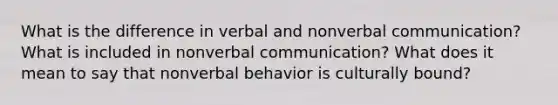 What is the difference in verbal and nonverbal communication? What is included in nonverbal communication? What does it mean to say that nonverbal behavior is culturally bound?