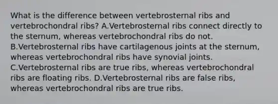 What is the difference between vertebrosternal ribs and vertebrochondral ribs? A.Vertebrosternal ribs connect directly to the sternum, whereas vertebrochondral ribs do not. B.Vertebrosternal ribs have cartilagenous joints at the sternum, whereas vertebrochondral ribs have synovial joints. C.Vertebrosternal ribs are true ribs, whereas vertebrochondral ribs are floating ribs. D.Vertebrosternal ribs are false ribs, whereas vertebrochondral ribs are true ribs.