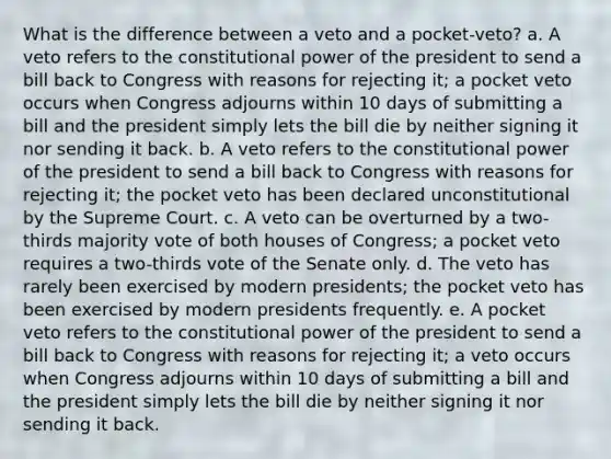 What is the difference between a veto and a pocket-veto? a. A veto refers to the constitutional power of the president to send a bill back to Congress with reasons for rejecting it; a pocket veto occurs when Congress adjourns within 10 days of submitting a bill and the president simply lets the bill die by neither signing it nor sending it back. b. A veto refers to the constitutional power of the president to send a bill back to Congress with reasons for rejecting it; the pocket veto has been declared unconstitutional by the Supreme Court. c. A veto can be overturned by a two-thirds majority vote of both houses of Congress; a pocket veto requires a two-thirds vote of the Senate only. d. The veto has rarely been exercised by modern presidents; the pocket veto has been exercised by modern presidents frequently. e. A pocket veto refers to the constitutional power of the president to send a bill back to Congress with reasons for rejecting it; a veto occurs when Congress adjourns within 10 days of submitting a bill and the president simply lets the bill die by neither signing it nor sending it back.