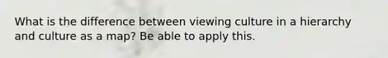 What is the difference between viewing culture in a hierarchy and culture as a map? Be able to apply this.
