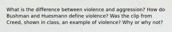 What is the difference between violence and aggression? How do Bushman and Huesmann define violence? Was the clip from Creed, shown in class, an example of violence? Why or why not?