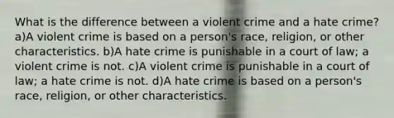 What is the difference between a violent crime and a hate crime? a)A violent crime is based on a person's race, religion, or other characteristics. b)A hate crime is punishable in a court of law; a violent crime is not. c)A violent crime is punishable in a court of law; a hate crime is not. d)A hate crime is based on a person's race, religion, or other characteristics.