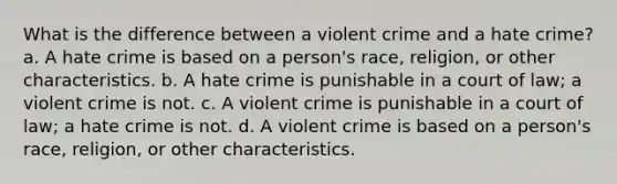 What is the difference between a violent crime and a hate crime? a. A hate crime is based on a person's race, religion, or other characteristics. b. A hate crime is punishable in a court of law; a violent crime is not. c. A violent crime is punishable in a court of law; a hate crime is not. d. A violent crime is based on a person's race, religion, or other characteristics.