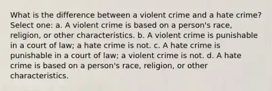 What is the difference between a violent crime and a hate crime? Select one: a. A violent crime is based on a person's race, religion, or other characteristics. b. A violent crime is punishable in a court of law; a hate crime is not. c. A hate crime is punishable in a court of law; a violent crime is not. d. A hate crime is based on a person's race, religion, or other characteristics.