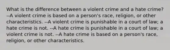 What is the difference between a violent crime and a hate crime? --A violent crime is based on a person's race, religion, or other characteristics. --A violent crime is punishable in a court of law; a hate crime is not. --A hate crime is punishable in a court of law; a violent crime is not. --A hate crime is based on a person's race, religion, or other characteristics.