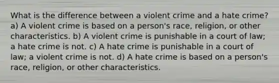 What is the difference between a violent crime and a hate crime? a) A violent crime is based on a person's race, religion, or other characteristics. b) A violent crime is punishable in a court of law; a hate crime is not. c) A hate crime is punishable in a court of law; a violent crime is not. d) A hate crime is based on a person's race, religion, or other characteristics.