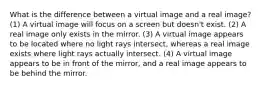 What is the difference between a virtual image and a real image? (1) A virtual image will focus on a screen but doesn't exist. (2) A real image only exists in the mirror. (3) A virtual image appears to be located where no light rays intersect, whereas a real image exists where light rays actually intersect. (4) A virtual image appears to be in front of the mirror, and a real image appears to be behind the mirror.