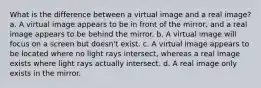 What is the difference between a virtual image and a real image? a. A virtual image appears to be in front of the mirror, and a real image appears to be behind the mirror. b. A virtual image will focus on a screen but doesn't exist. c. A virtual image appears to be located where no light rays intersect, whereas a real image exists where light rays actually intersect. d. A real image only exists in the mirror.