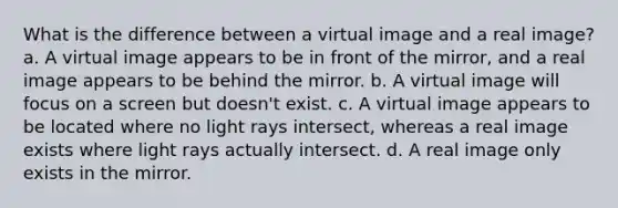 What is the difference between a virtual image and a real image? a. A virtual image appears to be in front of the mirror, and a real image appears to be behind the mirror. b. A virtual image will focus on a screen but doesn't exist. c. A virtual image appears to be located where no light rays intersect, whereas a real image exists where light rays actually intersect. d. A real image only exists in the mirror.