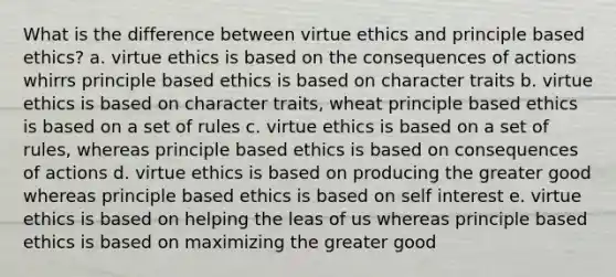 What is the difference between virtue ethics and principle based ethics? a. virtue ethics is based on the consequences of actions whirrs principle based ethics is based on character traits b. virtue ethics is based on character traits, wheat principle based ethics is based on a set of rules c. virtue ethics is based on a set of rules, whereas principle based ethics is based on consequences of actions d. virtue ethics is based on producing the greater good whereas principle based ethics is based on self interest e. virtue ethics is based on helping the leas of us whereas principle based ethics is based on maximizing the greater good