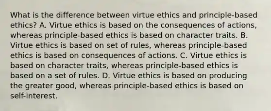 What is the difference between virtue ethics and principle-based ethics? A. Virtue ethics is based on the consequences of actions, whereas principle-based ethics is based on character traits. B. Virtue ethics is based on set of rules, whereas principle-based ethics is based on consequences of actions. C. Virtue ethics is based on character traits, whereas principle-based ethics is based on a set of rules. D. Virtue ethics is based on producing the greater good, whereas principle-based ethics is based on self-interest.