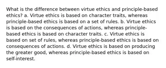 What is the difference between virtue ethics and principle-based ethics? a. Virtue ethics is based on character traits, whereas principle-based ethics is based on a set of rules. b. Virtue ethics is based on the consequences of actions, whereas principle-based ethics is based on character traits. c. Virtue ethics is based on set of rules, whereas principle-based ethics is based on consequences of actions. d. Virtue ethics is based on producing the greater good, whereas principle-based ethics is based on self-interest.