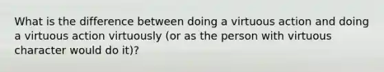 What is the difference between doing a virtuous action and doing a virtuous action virtuously (or as the person with virtuous character would do it)?