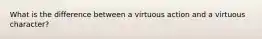 What is the difference between a virtuous action and a virtuous character?