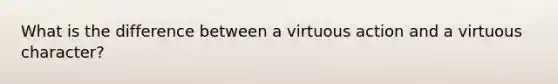 What is the difference between a virtuous action and a virtuous character?