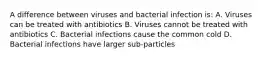 A difference between viruses and bacterial infection is: A. Viruses can be treated with antibiotics B. Viruses cannot be treated with antibiotics C. Bacterial infections cause the common cold D. Bacterial infections have larger sub-particles