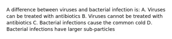 A difference between viruses and bacterial infection is: A. Viruses can be treated with antibiotics B. Viruses cannot be treated with antibiotics C. Bacterial infections cause the common cold D. Bacterial infections have larger sub-particles