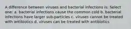 A difference between viruses and bacterial infections is: Select one: a. bacterial infections cause the common cold b. bacterial infections have larger sub-particles c. viruses cannot be treated with antibiotics d. viruses can be treated with antibiotics