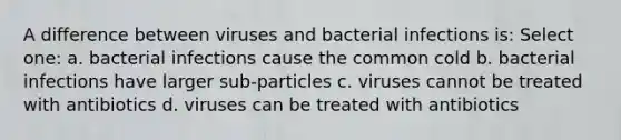 A difference between viruses and bacterial infections is: Select one: a. bacterial infections cause the common cold b. bacterial infections have larger sub-particles c. viruses cannot be treated with antibiotics d. viruses can be treated with antibiotics