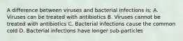 A difference between viruses and bacterial infections is: A. Viruses can be treated with antibiotics B. Viruses cannot be treated with antibiotics C. Bacterial infections cause the common cold D. Bacterial infections have longer sub-particles