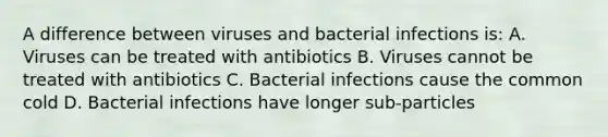 A difference between viruses and bacterial infections is: A. Viruses can be treated with antibiotics B. Viruses cannot be treated with antibiotics C. Bacterial infections cause the common cold D. Bacterial infections have longer sub-particles