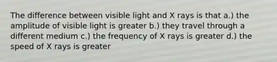 The difference between visible light and X rays is that a.) the amplitude of visible light is greater b.) they travel through a different medium c.) the frequency of X rays is greater d.) the speed of X rays is greater