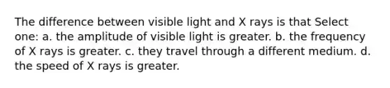 The difference between visible light and X rays is that Select one: a. the amplitude of visible light is greater. b. the frequency of X rays is greater. c. they travel through a different medium. d. the speed of X rays is greater.