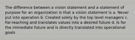 The difference between a vision statement and a statement of purpose for an organization is that a vision statement is a. Never put into operation b. Created solely by the top level managers c. Far-reaching and translates values into a desired future d. Is for the immediate future and is directly translated into operational goals